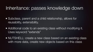 Inheritance: passes knowledge down
Subclass, parent and a child relationship, allows for
reusability, extensibility.
Additional code to an existing class without modifying it.
Uses keyword “extends”
NUTSHELL: create a new class based on an existing class
with more data, create new objects based on this class
 