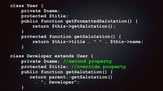 class User { 
private $name; 
protected $title; 
public function getFormattedSalutation() { 
return $this->getSalutation(); 
} 
protected function getSalutation() { 
return $this->title . " " . $this->name; 
}
class Developer extends User { 
private $name; //second property 
protected $title; //override property 
public function getSalutation() { 
return parent::getSalutation()  
. ", Developer"; 
}
 