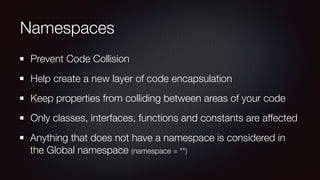 Namespaces
Prevent Code Collision
Help create a new layer of code encapsulation
Keep properties from colliding between areas of your code
Only classes, interfaces, functions and constants are affected
Anything that does not have a namespace is considered in
the Global namespace (namespace = "")
 