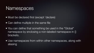 Namespaces
Must be declared ﬁrst (except 'declare)
Can deﬁne multiple in the same ﬁle
You can deﬁne that something be used in the "Global"
namespace by enclosing a non-labeled namespace in {}
brackets.
Use namespaces from within other namespaces, along with
aliasing
 
