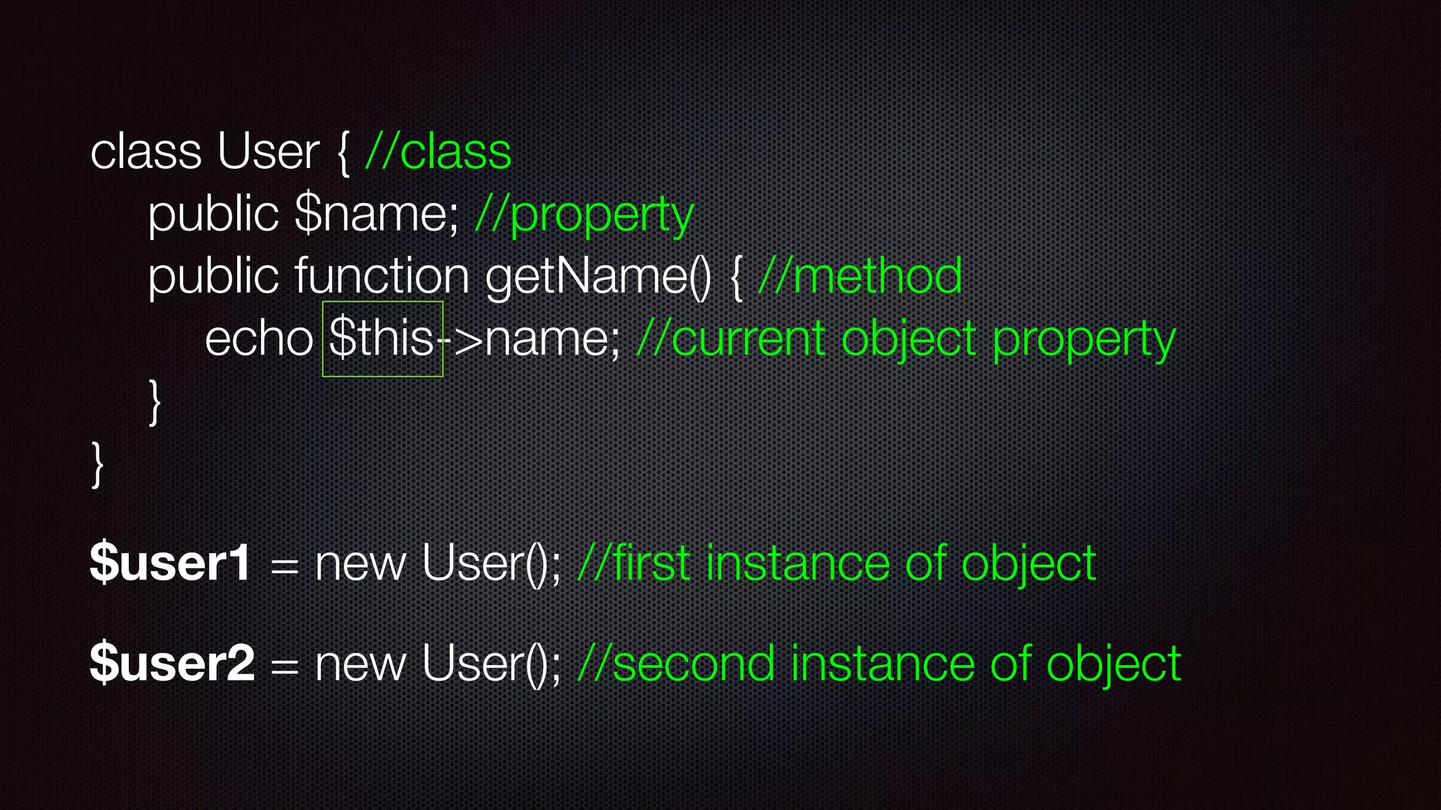 class User { //class 
public $name; //property 
public function getName() { //method 
echo $this->name; //current object property 
} 
}
$user1 = new User(); //ﬁrst instance of object
$user2 = new User(); //second instance of object
 