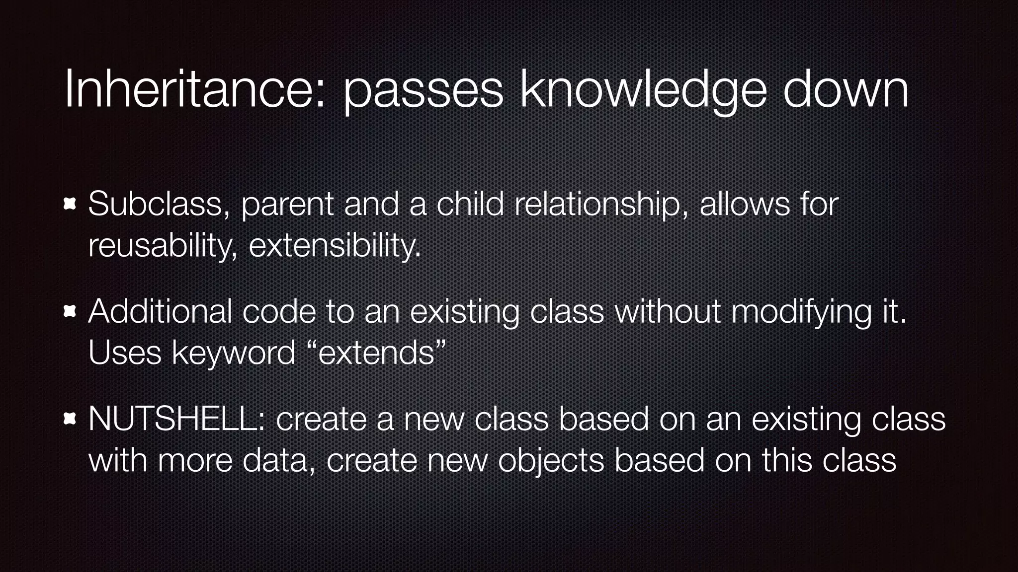 Inheritance: passes knowledge down
Subclass, parent and a child relationship, allows for
reusability, extensibility.
Additional code to an existing class without modifying it.
Uses keyword “extends”
NUTSHELL: create a new class based on an existing class
with more data, create new objects based on this class
 