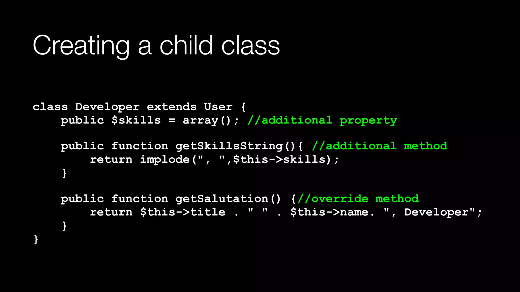 Creating a child class
class Developer extends User { 
public $skills = array(); //additional property
public function getSkillsString(){ //additional method 
return implode(", ",$this->skills); 
}
public function getSalutation() {//override method 
return $this->title . " " . $this->name. ", Developer"; 
} 
}
 
