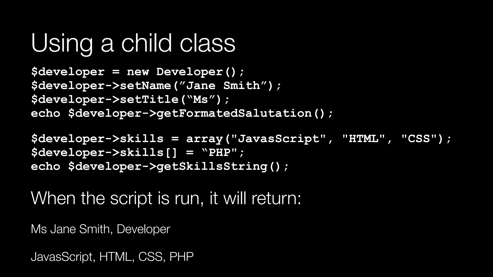 Using a child class
$developer = new Developer(); 
$developer->setName(”Jane Smith”); 
$developer->setTitle(“Ms”); 
echo $developer->getFormatedSalutation();
$developer->skills = array("JavasScript", "HTML", "CSS"); 
$developer->skills[] = “PHP"; 
echo $developer->getSkillsString();
When the script is run, it will return:
Ms Jane Smith, Developer
JavasScript, HTML, CSS, PHP
 