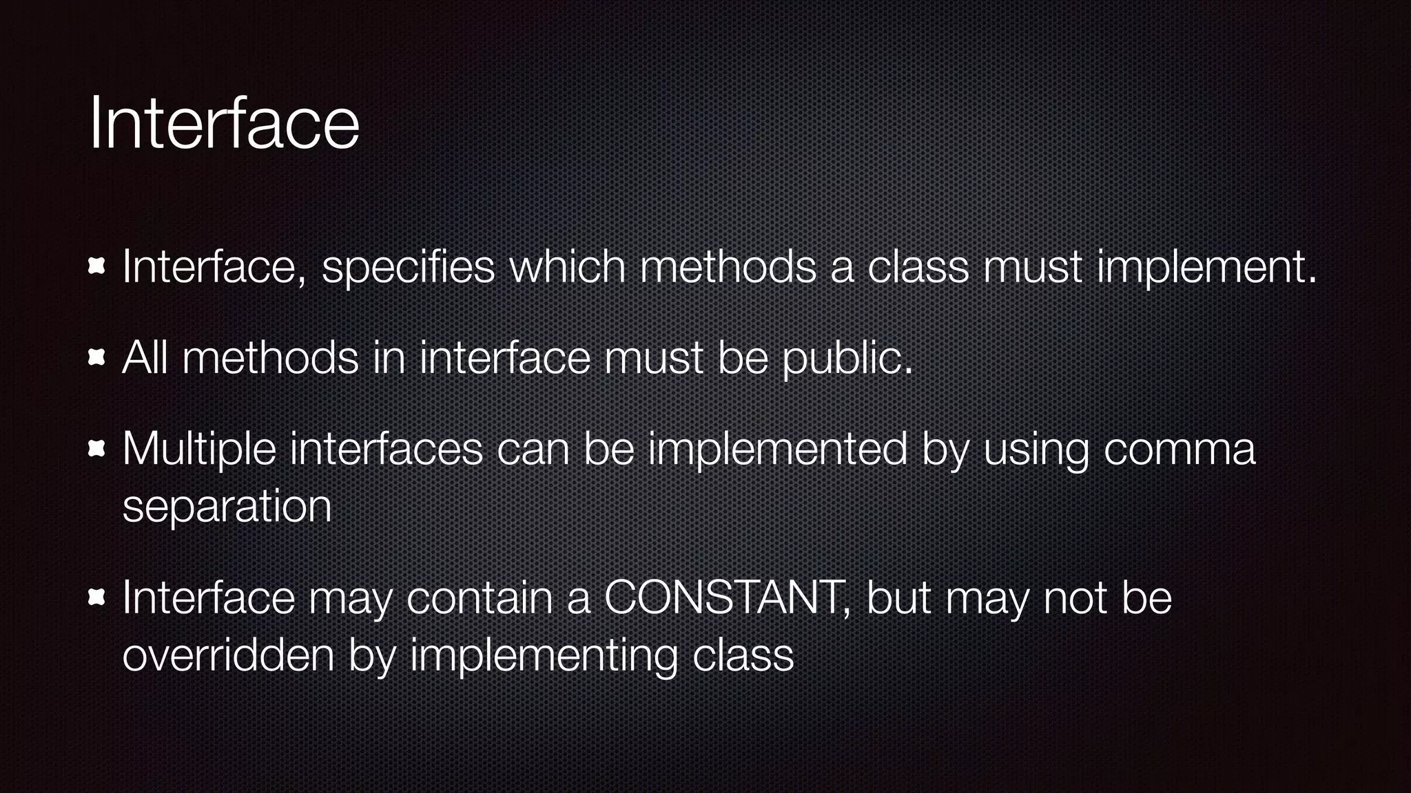 Interface
Interface, speciﬁes which methods a class must implement.
All methods in interface must be public.
Multiple interfaces can be implemented by using comma
separation
Interface may contain a CONSTANT, but may not be
overridden by implementing class
 