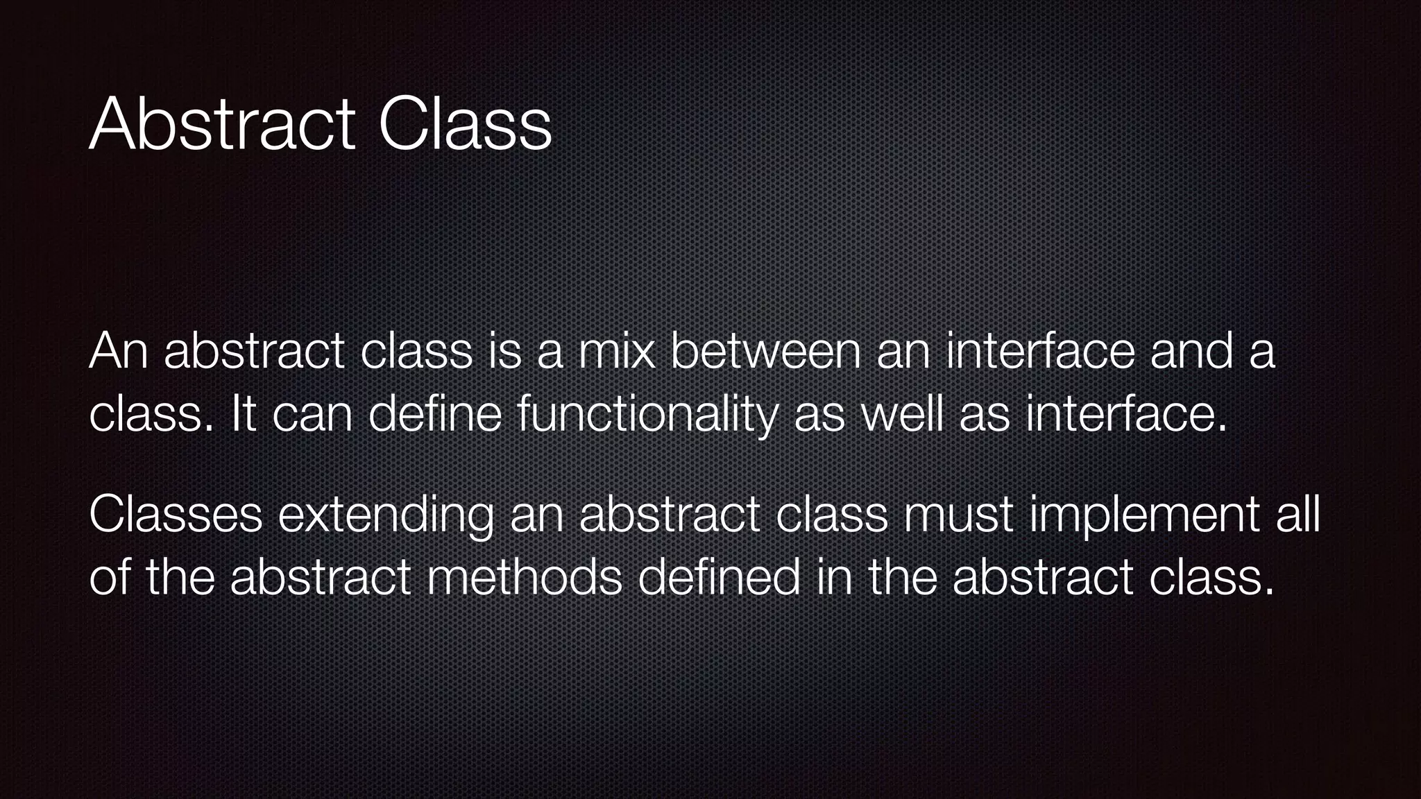 Abstract Class
An abstract class is a mix between an interface and a
class. It can deﬁne functionality as well as interface.
Classes extending an abstract class must implement all
of the abstract methods deﬁned in the abstract class.
 