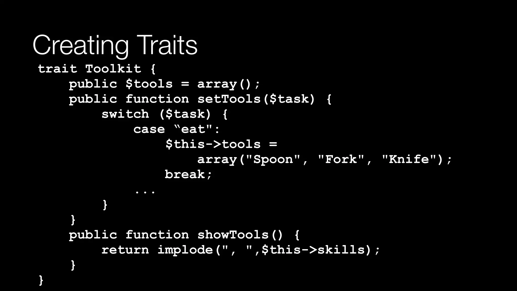 Creating Traits
trait Toolkit { 
public $tools = array(); 
public function setTools($task) { 
switch ($task) { 
case “eat": 
$this->tools =  
array("Spoon", "Fork", "Knife"); 
break; 
... 
} 
} 
public function showTools() { 
return implode(", ",$this->skills); 
} 
}
 