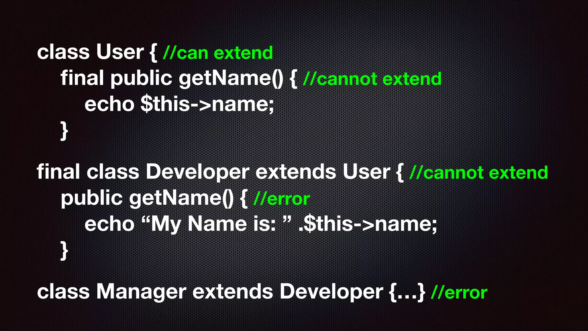 class User { //can extend 
ﬁnal public getName() { //cannot extend 
echo $this->name; 
}
ﬁnal class Developer extends User { //cannot extend 
public getName() { //error 
echo “My Name is: ” .$this->name; 
}
class Manager extends Developer {…} //error
 