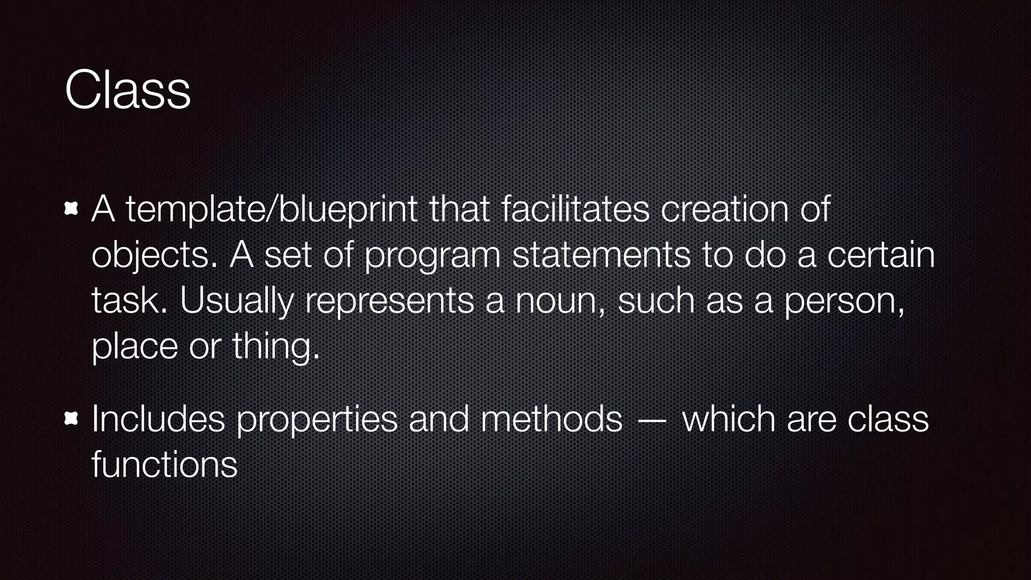 Class
A template/blueprint that facilitates creation of
objects. A set of program statements to do a certain
task. Usually represents a noun, such as a person,
place or thing.
Includes properties and methods — which are class
functions
 