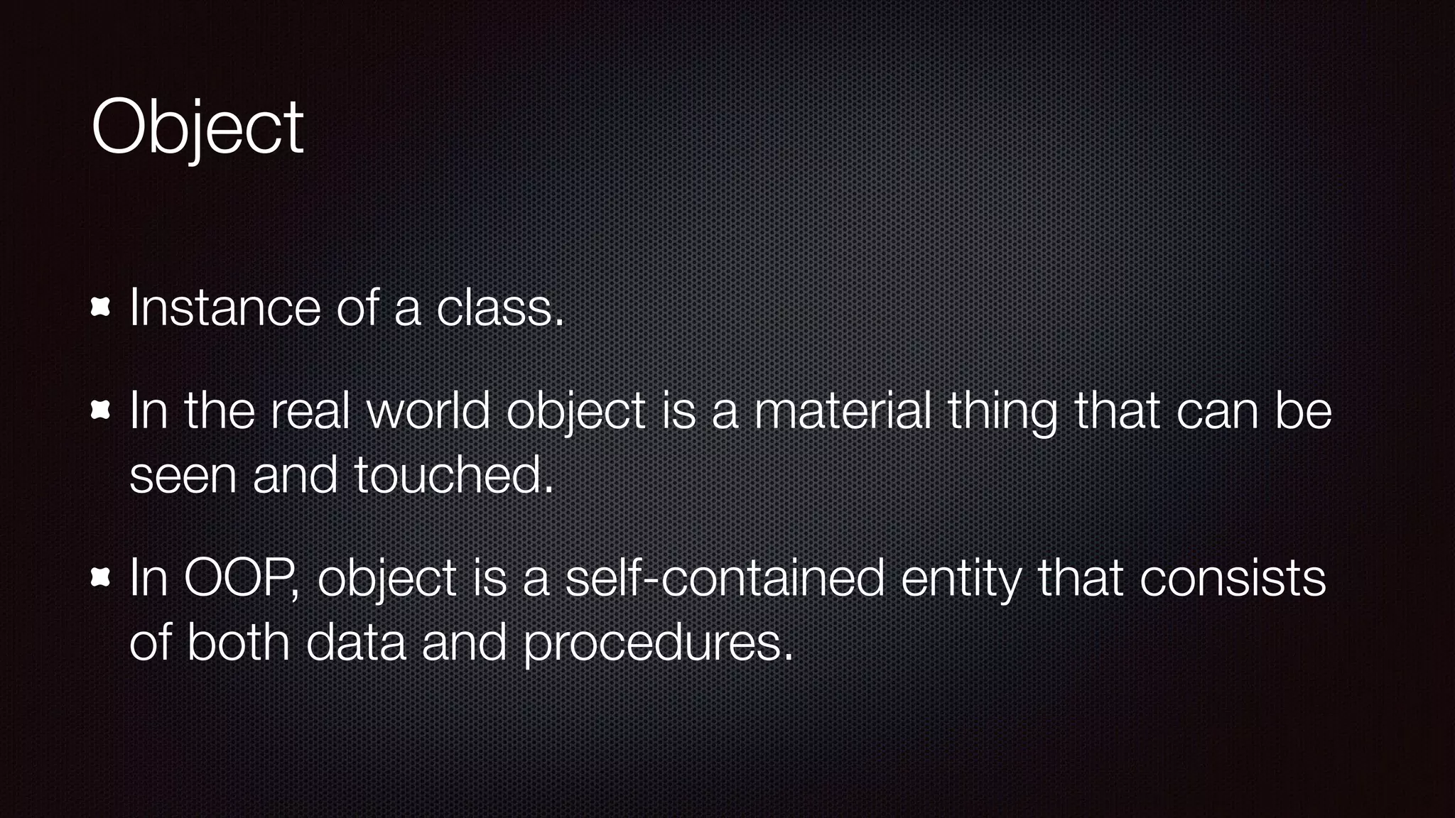 Object
Instance of a class.
In the real world object is a material thing that can be
seen and touched.
In OOP, object is a self-contained entity that consists
of both data and procedures.
 