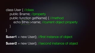 class User { //class 
public $name; //property 
public function getName() { //method 
echo $this->name; //current object property 
} 
}
$user1 = new User(); //ﬁrst instance of object
$user2 = new User(); //second instance of object
 