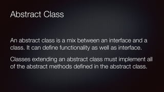 Abstract Class
An abstract class is a mix between an interface and a
class. It can deﬁne functionality as well as interface.
Classes extending an abstract class must implement all
of the abstract methods deﬁned in the abstract class.
 