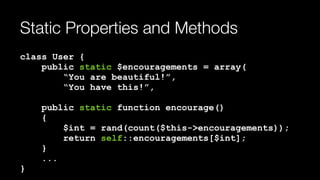 Static Properties and Methods
class User { 
public static $encouragements = array( 
“You are beautiful!”, 
“You have this!”, 
 
public static function encourage() 
{ 
$int = rand(count($this->encouragements)); 
return self::encouragements[$int]; 
} 
... 
}
 