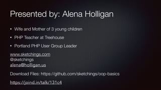 Presented by: Alena Holligan
• Wife and Mother of 3 young children
• PHP Teacher at Treehouse
• Portland PHP User Group Leader
www.sketchings.com 
@sketchings 
alena@holligan.us
Download Files: https://github.com/sketchings/oop-basics
https://joind.in/talk/131c4
 