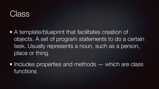 Class
A template/blueprint that facilitates creation of
objects. A set of program statements to do a certain
task. Usually represents a noun, such as a person,
place or thing.
Includes properties and methods — which are class
functions
 