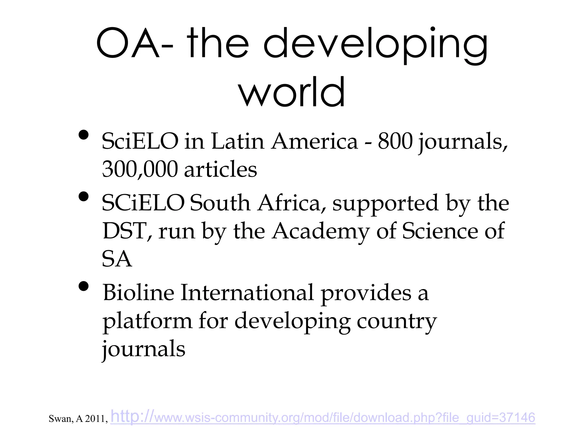 OA- the developing
                 world
      • SciELO in Latin America - 800 journals,
           300,000 articles
      •    SCiELO South Africa, supported by the
           DST, run by the Academy of Science of
           SA
      •    Bioline International provides a
           platform for developing country
           journals

Swan, A 2011,   http://www.wsis-community.org/mod/file/download.php?file_guid=37146
 