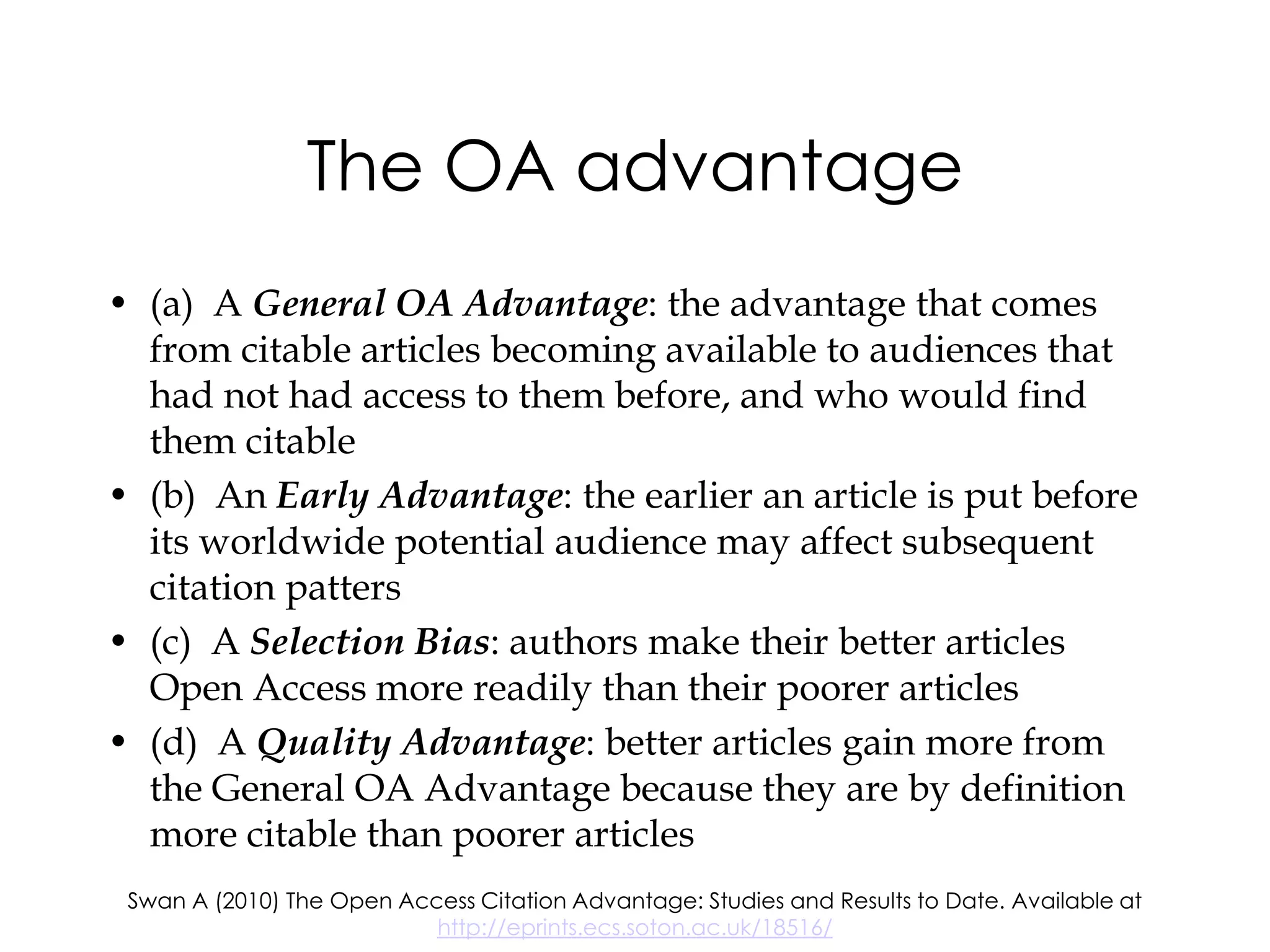 The OA advantage
• (a) A General OA Advantage: the advantage that comes
  from citable articles becoming available to audiences that
  had not had access to them before, and who would find
  them citable
• (b) An Early Advantage: the earlier an article is put before
  its worldwide potential audience may affect subsequent
  citation patters
• (c) A Selection Bias: authors make their better articles
  Open Access more readily than their poorer articles
• (d) A Quality Advantage: better articles gain more from
  the General OA Advantage because they are by definition
  more citable than poorer articles
 Swan A (2010) The Open Access Citation Advantage: Studies and Results to Date. Available at
                           http://eprints.ecs.soton.ac.uk/18516/
 