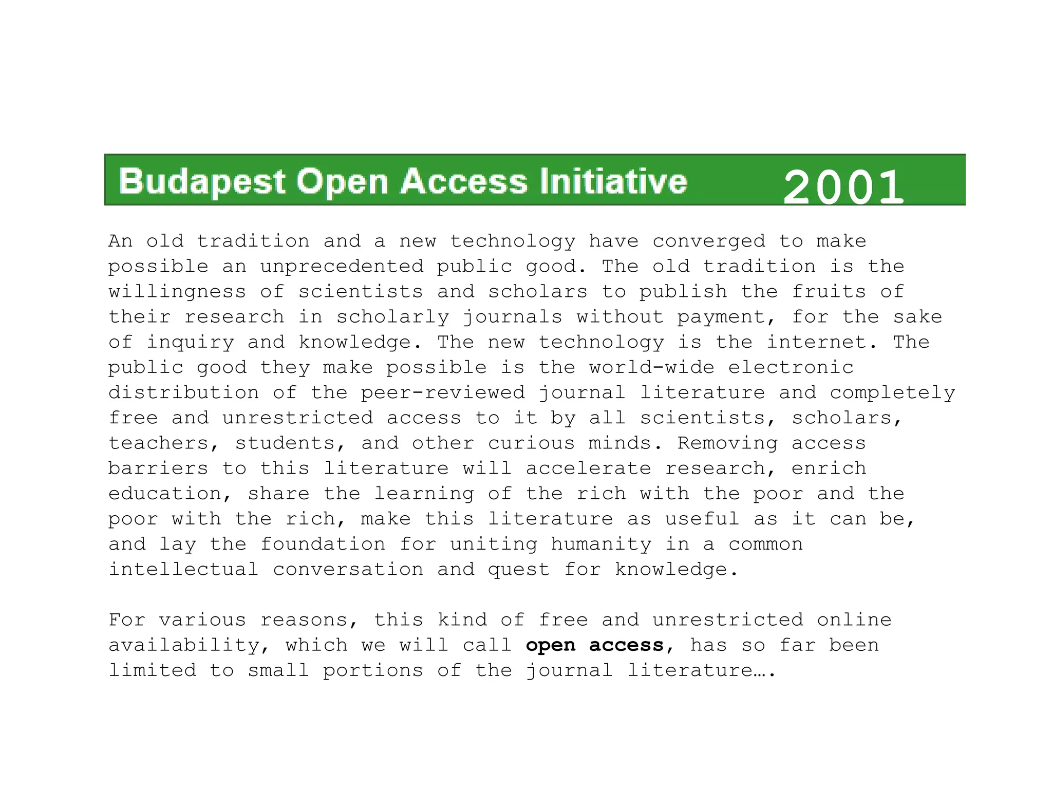 2001
An old tradition and a new technology have converged to make
possible an unprecedented public good. The old tradition is the
                                                                 2001
willingness of scientists and scholars to publish the fruits of
their research in scholarly journals without payment, for the sake
of inquiry and knowledge. The new technology is the internet. The
public good they make possible is the world-wide electronic
distribution of the peer-reviewed journal literature and completely
free and unrestricted access to it by all scientists, scholars,
teachers, students, and other curious minds. Removing access
barriers to this literature will accelerate research, enrich
education, share the learning of the rich with the poor and the
poor with the rich, make this literature as useful as it can be,
and lay the foundation for uniting humanity in a common
intellectual conversation and quest for knowledge.

For various reasons, this kind of free and unrestricted online
availability, which we will call open access, has so far been
limited to small portions of the journal literature….
 