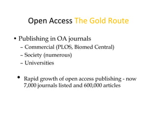 Open Access The Gold Route
• Publishing in OA journals
  – Commercial (PLOS, Biomed Central)
  – Society (numerous)
  – Universities

 •   Rapid growth of open access publishing - now
     7,000 journals listed and 600,000 articles
 