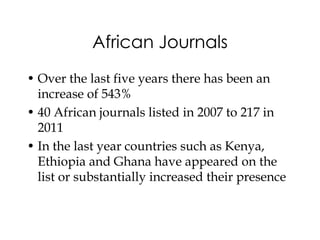 African Journals
• Over the last five years there has been an
  increase of 543%
• 40 African journals listed in 2007 to 217 in
  2011
• In the last year countries such as Kenya,
  Ethiopia and Ghana have appeared on the
  list or substantially increased their presence
 