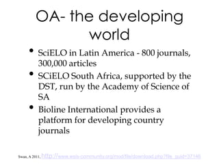 OA- the developing
                 world
      • SciELO in Latin America - 800 journals,
           300,000 articles
      •    SCiELO South Africa, supported by the
           DST, run by the Academy of Science of
           SA
      •    Bioline International provides a
           platform for developing country
           journals

Swan, A 2011,   http://www.wsis-community.org/mod/file/download.php?file_guid=37146
 