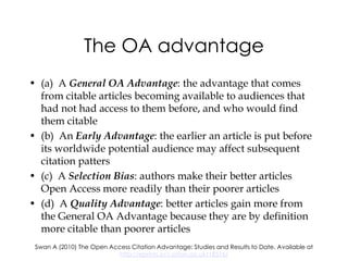 The OA advantage
• (a) A General OA Advantage: the advantage that comes
  from citable articles becoming available to audiences that
  had not had access to them before, and who would find
  them citable
• (b) An Early Advantage: the earlier an article is put before
  its worldwide potential audience may affect subsequent
  citation patters
• (c) A Selection Bias: authors make their better articles
  Open Access more readily than their poorer articles
• (d) A Quality Advantage: better articles gain more from
  the General OA Advantage because they are by definition
  more citable than poorer articles
 Swan A (2010) The Open Access Citation Advantage: Studies and Results to Date. Available at
                           http://eprints.ecs.soton.ac.uk/18516/
 