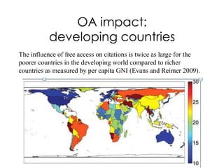 OA impact:
           developing countries
The influence of free access on citations is twice as large for the
poorer countries in the developing world compared to richer
countries as measured by per capita GNI (Evans and Reimer 2009).
 