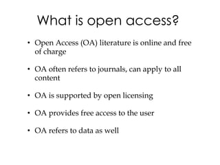 What is open access?
• Open Access (OA) literature is online and free
  of charge

• OA often refers to journals, can apply to all
  content

• OA is supported by open licensing

• OA provides free access to the user

• OA refers to data as well
 