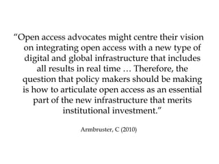 “Open access advocates might centre their vision
  on integrating open access with a new type of
   digital and global infrastructure that includes
      all results in real time … Therefore, the
  question that policy makers should be making
  is how to articulate open access as an essential
     part of the new infrastructure that merits
              institutional investment.”

                 Armbruster, C (2010)
 