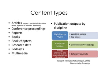Content types
• Articles (pre-print / post-print/official published   • Publication outputs by
    version, depending on publishers’ agreements)

•   Conference proceedings                                discipline
•   Reports
•   Books
•   Book chapters
•   Research data
•   Podcasts
•   Multimedia

                                                            Research Information Network Report, (2009)
                                                                            Communicating Knowledge
 