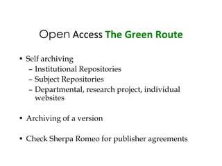 Open Access The Green Route

• Self archiving
   – Institutional Repositories
   – Subject Repositories
   – Departmental, research project, individual
     websites

• Archiving of a version

• Check Sherpa Romeo for publisher agreements
 