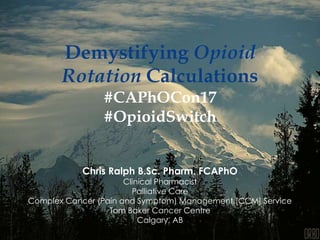 Demystifying Opioid
Rotation Calculations
#CAPhOCon17
#OpioidSwitch
Chris Ralph B.Sc. Pharm. FCAPhO
Clinical Pharmacist
Palliative Care
Complex Cancer (Pain and Symptom) Management [CCM] Service
Tom Baker Cancer Centre
Calgary, AB
 