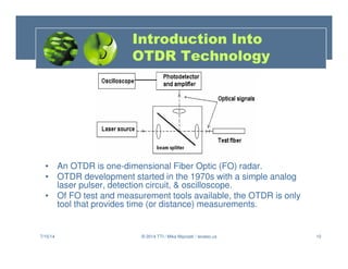 10
• An OTDR is one-dimensional Fiber Optic (FO) radar.
• OTDR development started in the 1970s with a simple analog
laser pulser, detection circuit,  oscilloscope.
• Of FO test and measurement tools available, the OTDR is only
tool that provides time (or distance) measurements.
7/15/14 © 2014 TTI / Mike Mazzatti / teratec.us
Introduction Into
OTDR Technology
 