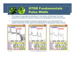17
• The signal is typically buried deep in the noise, so increase the laser
power to increase the signal  reduce the bandwidth to eliminate noise.
• Increasing pulse length increases optical power, but will reduce the
spatial resolution of the signal and capability to distinguish close events.
7/15/14 © 2014 TTI / Mike Mazzatti / teratec.us
OTDR Fundamentals
Pulse Width
 