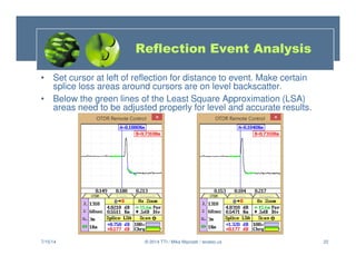 22
• Set cursor at left of reflection for distance to event. Make certain
splice loss areas around cursors are on level backscatter.
• Below the green lines of the Least Square Approximation (LSA)
areas need to be adjusted properly for level and accurate results.
7/15/14 © 2014 TTI / Mike Mazzatti / teratec.us
Reflection Event Analysis
 