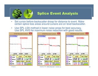 23
• Set cursor before backscatter droop for distance to event. Make
certain splice loss areas around cursors are on level backscatter.
• Use SPL LSA method in lower noise areas for best accuracy.
Use SPL AVG for maximum noise reduction with good results.
7/15/14 © 2014 TTI / Mike Mazzatti / teratec.us
Splice Event Analysis
 