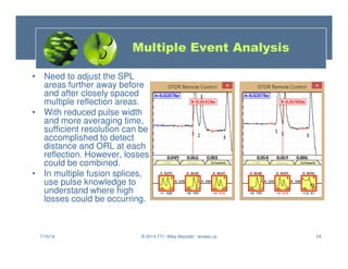 24
• Need to adjust the SPL
areas further away before
and after closely spaced
multiple reflection areas.
• With reduced pulse width
and more averaging time,
sufficient resolution can be
accomplished to detect
distance and ORL at each
reflection. However, losses
could be combined.
• In multiple fusion splices,
use pulse knowledge to
understand where high
losses could be occurring.
7/15/14 © 2014 TTI / Mike Mazzatti / teratec.us
Multiple Event Analysis
 