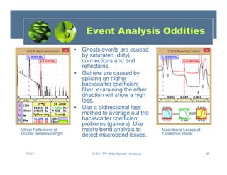 25
• Ghosts events are caused
by saturated (dirty)
connections and end
reflections.
• Gainers are caused by
splicing on higher
backscatter coefficient
fiber, examining the other
direction will show a high
loss.
• Use a bidirectional loss
method to average out the
backscatter coefficient
problems (gainers). Use
macro bend analysis to
detect macrobend issues.
7/15/14 © 2014 TTI / Mike Mazzatti / teratec.us
Event Analysis Oddities
Ghost Reflections at
Double Network Length
Macrobend Losses at
1550nm in Black
 