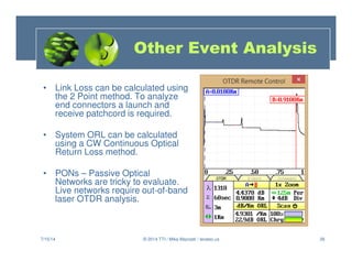 26
• Link Loss can be calculated using
the 2 Point method. To analyze
end connectors a launch and
receive patchcord is required.
• System ORL can be calculated
using a CW Continuous Optical
Return Loss method.
• PONs – Passive Optical
Networks are tricky to evaluate.
Live networks require out-of-band
laser OTDR analysis.
7/15/14 © 2014 TTI / Mike Mazzatti / teratec.us
Other Event Analysis
 