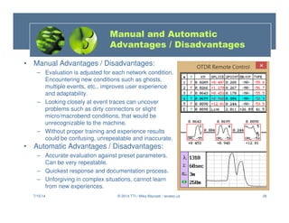 28
Manual and Automatic
Advantages / Disadvantages
• Manual Advantages / Disadvantages:
– Evaluation is adjusted for each network condition.
Encountering new conditions such as ghosts,
multiple events, etc., improves user experience
and adaptability.
– Looking closely at event traces can uncover
problems such as dirty connectors or slight
micro/macrobend conditions, that would be
unrecognizable to the machine.
– Without proper training and experience results
could be confusing, unrepeatable and inaccurate.
• Automatic Advantages / Disadvantages:
– Accurate evaluation against preset parameters.
Can be very repeatable.
– Quickest response and documentation process.
– Unforgiving in complex situations, cannot learn
from new experiences.
7/15/14 © 2014 TTI / Mike Mazzatti / teratec.us
 