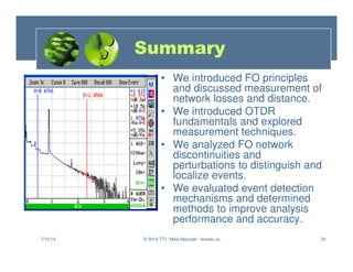 29
Summary
• We introduced FO principles
and discussed measurement of
network losses and distance.
• We introduced OTDR
fundamentals and explored
measurement techniques.
• We analyzed FO network
discontinuities and
perturbations to distinguish and
localize events.
• We evaluated event detection
mechanisms and determined
methods to improve analysis
performance and accuracy.
7/15/14 © 2014 TTI / Mike Mazzatti / teratec.us
 