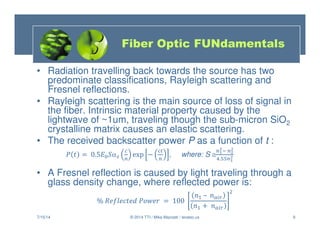 9
• Radiation travelling back towards the source has two
predominate classifications, Rayleigh scattering and
Fresnel reflections.
• Rayleigh scattering is the main source of loss of signal in
the fiber. Intrinsic material property caused by the
lightwave of ~1um, traveling though the sub-micron SiO2
crystalline matrix causes an elastic scattering.
• The received backscatter power P as a function of t :
  = 0.5 α exp −

, where: S ≅ 
 

. 

• A Fresnel reflection is caused by light traveling through a
glass density change, where reflected power is:
%   ! = 100
#$ – #'(
#$ + #'(
*
7/15/14 © 2014 TTI / Mike Mazzatti / teratec.us
Fiber Optic FUNdamentals
 