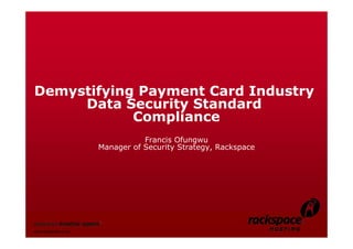 1




Demystifying Payment Card Industry
     Data Security Standard
            Compliance
                                       Francis Ofungwu
                            Manager of Security Strategy, Rackspace




Rackspace Partner Network


www.rackspace.co.uk
 