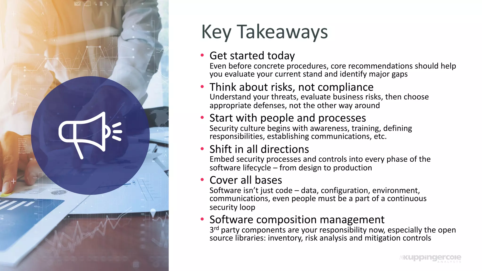 21 Key Takeaways Explain further how you plan to turn the interested potential customer into paying customers • Get started today Even before concrete procedures, core recommendations should help you evaluate your current stand and identify major gaps • Think about risks, not compliance Understand your threats, evaluate business risks, then choose appropriate defenses, not the other way around • Start with people and processes Security culture begins with awareness, training, defining responsibilities, establishing communications, etc. • Shift in all directions Embed security processes and controls into every phase of the software lifecycle – from design to production • Cover all bases Software isn’t just code – data, configuration, environment, communications, even people must be a part of a continuous security loop • Software composition management 3rd party components are your responsibility now, especially the open source libraries: inventory, risk analysis and mitigation controls 