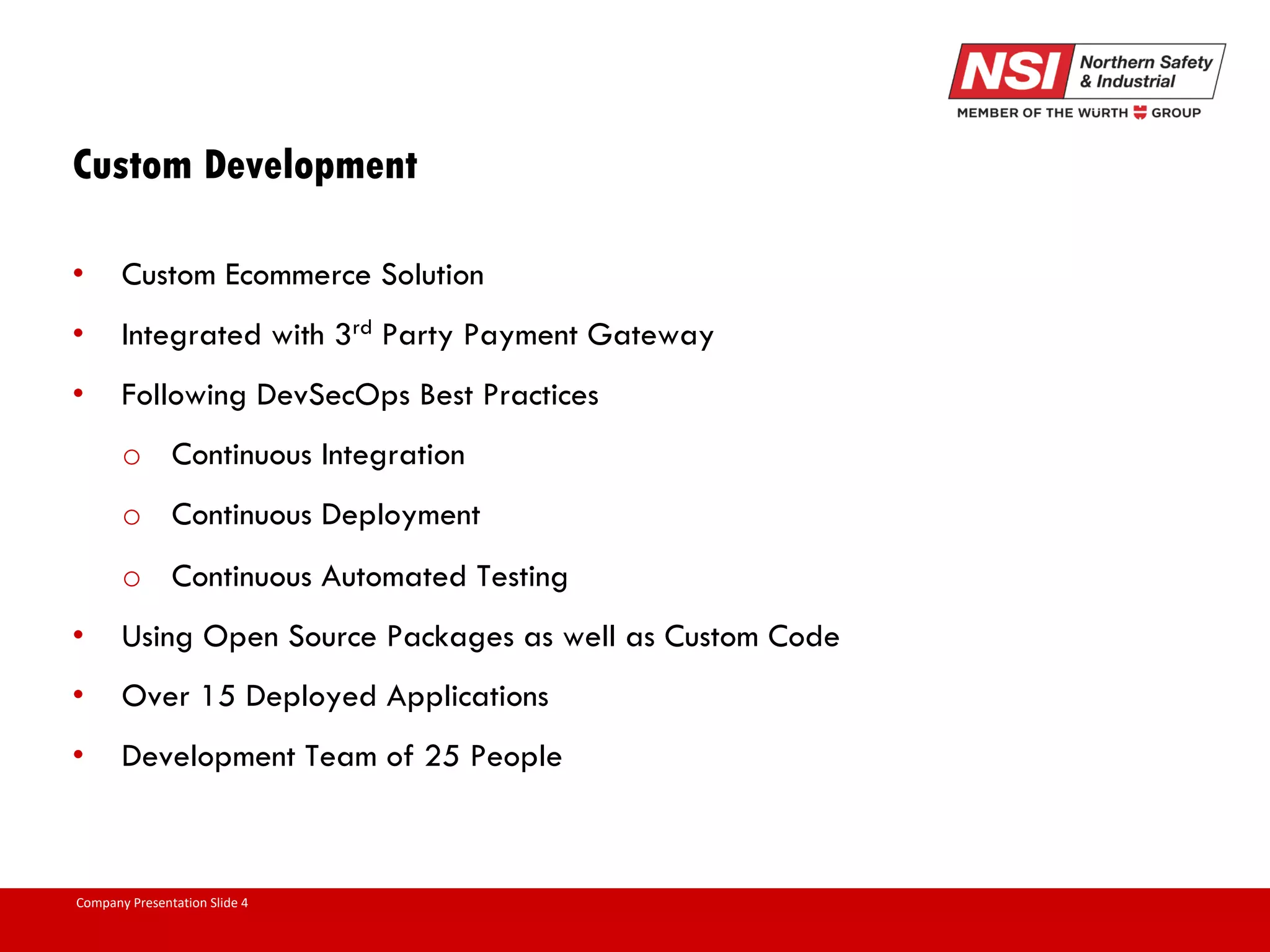Company Presentation Slide 4 Custom Development • Custom Ecommerce Solution • Integrated with 3rd Party Payment Gateway • Following DevSecOps Best Practices o Continuous Integration o Continuous Deployment o Continuous Automated Testing • Using Open Source Packages as well as Custom Code • Over 15 Deployed Applications • Development Team of 25 People 