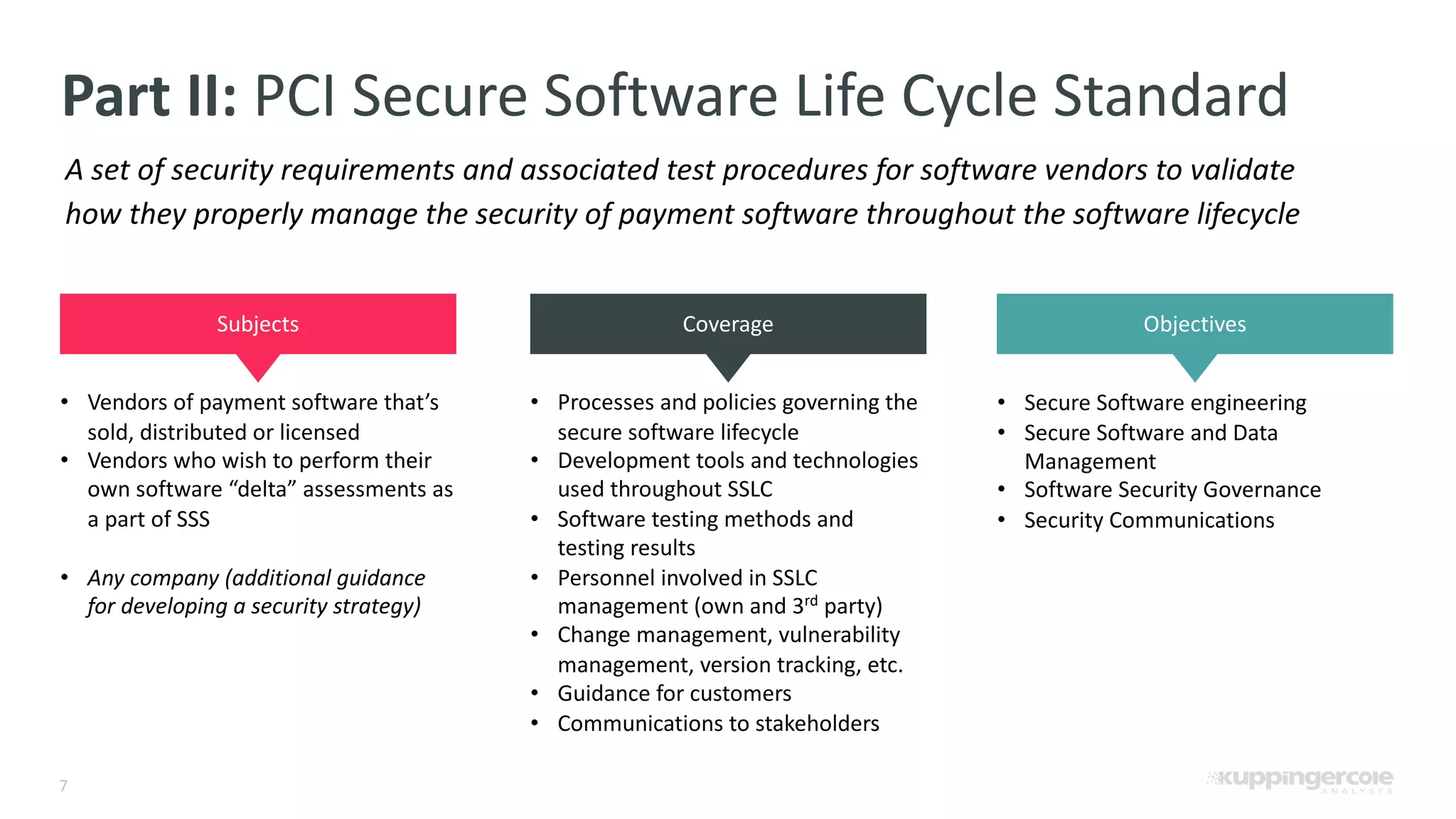 7 Part II: PCI Secure Software Life Cycle Standard A set of security requirements and associated test procedures for software vendors to validate how they properly manage the security of payment software throughout the software lifecycle Subjects Coverage Objectives • Vendors of payment software that’s sold, distributed or licensed • Vendors who wish to perform their own software “delta” assessments as a part of SSS • Any company (additional guidance for developing a security strategy) • Processes and policies governing the secure software lifecycle • Development tools and technologies used throughout SSLC • Software testing methods and testing results • Personnel involved in SSLC management (own and 3rd party) • Change management, vulnerability management, version tracking, etc. • Guidance for customers • Communications to stakeholders • Secure Software engineering • Secure Software and Data Management • Software Security Governance • Security Communications 