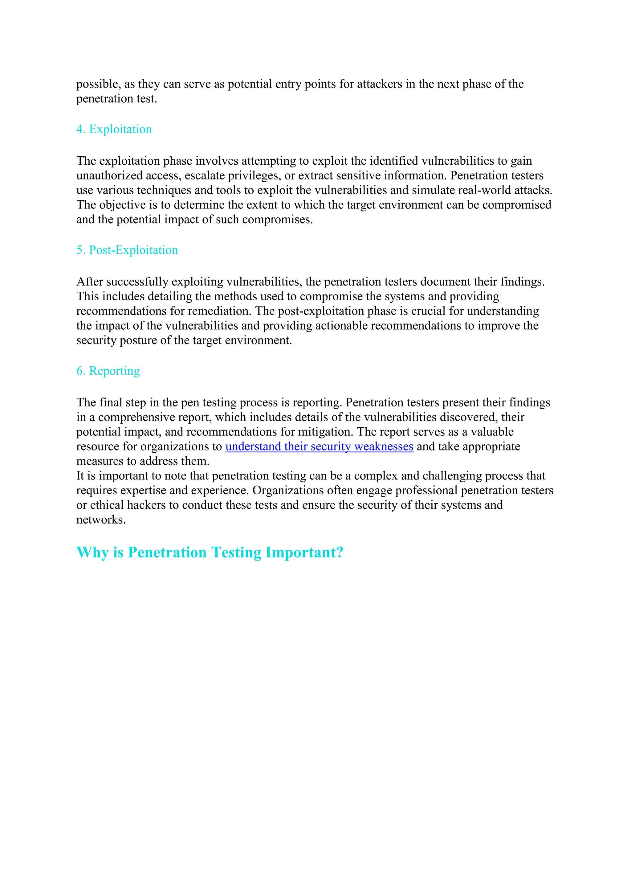 possible, as they can serve as potential entry points for attackers in the next phase of the
penetration test.
4. Exploitation
The exploitation phase involves attempting to exploit the identified vulnerabilities to gain
unauthorized access, escalate privileges, or extract sensitive information. Penetration testers
use various techniques and tools to exploit the vulnerabilities and simulate real-world attacks.
The objective is to determine the extent to which the target environment can be compromised
and the potential impact of such compromises.
5. Post-Exploitation
After successfully exploiting vulnerabilities, the penetration testers document their findings.
This includes detailing the methods used to compromise the systems and providing
recommendations for remediation. The post-exploitation phase is crucial for understanding
the impact of the vulnerabilities and providing actionable recommendations to improve the
security posture of the target environment.
6. Reporting
The final step in the pen testing process is reporting. Penetration testers present their findings
in a comprehensive report, which includes details of the vulnerabilities discovered, their
potential impact, and recommendations for mitigation. The report serves as a valuable
resource for organizations to understand their security weaknesses and take appropriate
measures to address them.
It is important to note that penetration testing can be a complex and challenging process that
requires expertise and experience. Organizations often engage professional penetration testers
or ethical hackers to conduct these tests and ensure the security of their systems and
networks.
Why is Penetration Testing Important?
 