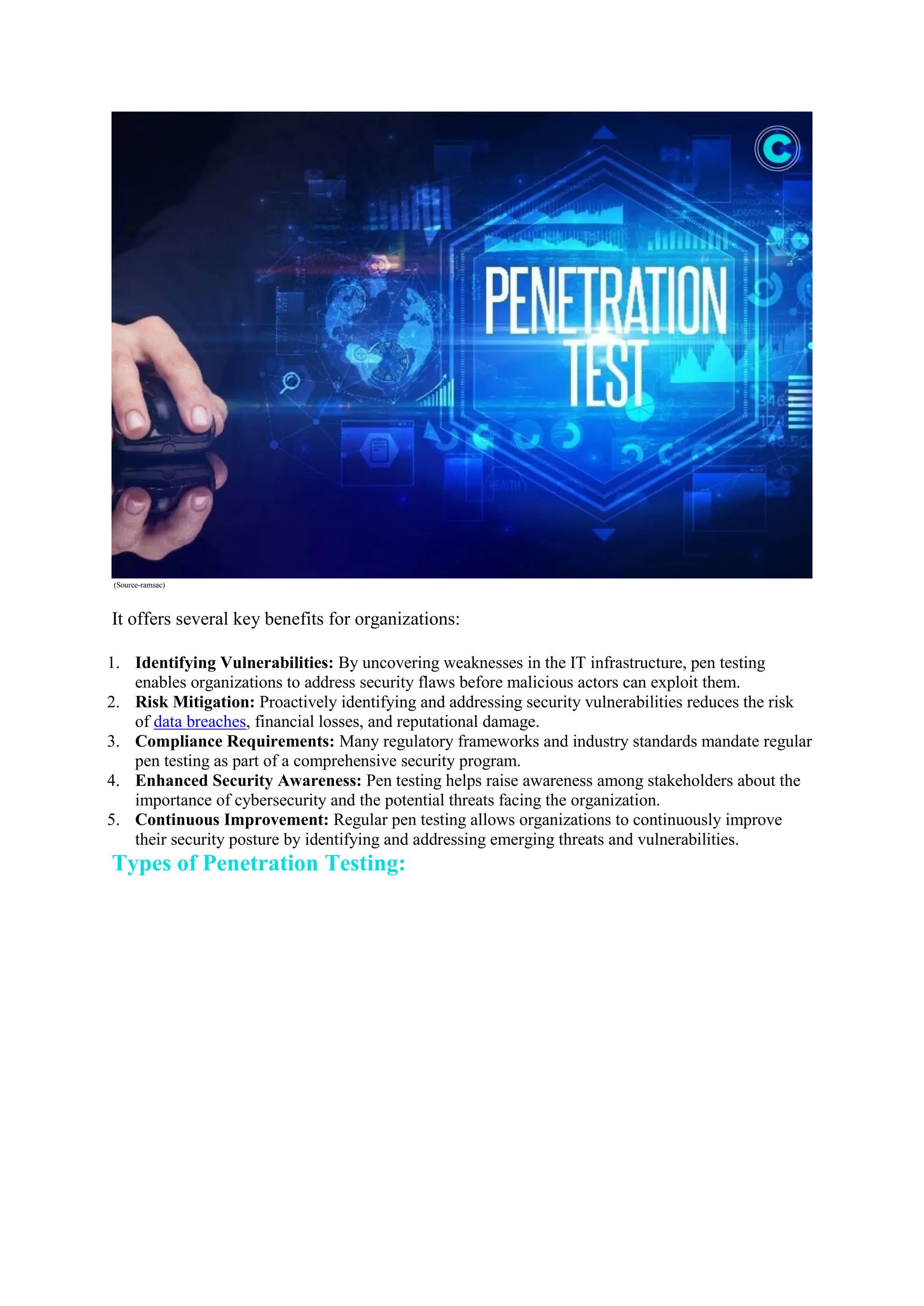 (Source-ramsac)
It offers several key benefits for organizations:
1. Identifying Vulnerabilities: By uncovering weaknesses in the IT infrastructure, pen testing
enables organizations to address security flaws before malicious actors can exploit them.
2. Risk Mitigation: Proactively identifying and addressing security vulnerabilities reduces the risk
of data breaches, financial losses, and reputational damage.
3. Compliance Requirements: Many regulatory frameworks and industry standards mandate regular
pen testing as part of a comprehensive security program.
4. Enhanced Security Awareness: Pen testing helps raise awareness among stakeholders about the
importance of cybersecurity and the potential threats facing the organization.
5. Continuous Improvement: Regular pen testing allows organizations to continuously improve
their security posture by identifying and addressing emerging threats and vulnerabilities.
Types of Penetration Testing:
 