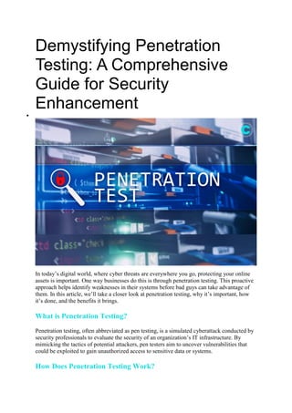 Demystifying Penetration
Testing: A Comprehensive
Guide for Security
Enhancement

In today’s digital world, where cyber threats are everywhere you go, protecting your online
assets is important. One way businesses do this is through penetration testing. This proactive
approach helps identify weaknesses in their systems before bad guys can take advantage of
them. In this article, we’ll take a closer look at penetration testing, why it’s important, how
it’s done, and the benefits it brings.
What is Penetration Testing?
Penetration testing, often abbreviated as pen testing, is a simulated cyberattack conducted by
security professionals to evaluate the security of an organization’s IT infrastructure. By
mimicking the tactics of potential attackers, pen testers aim to uncover vulnerabilities that
could be exploited to gain unauthorized access to sensitive data or systems.
How Does Penetration Testing Work?
 