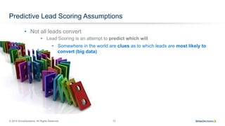 © 2014 SiriusDecisions. All Rights Reserved 13
Predictive Lead Scoring Assumptions
•  Lead Scoring is an attempt to predict which will
•  Somewhere in the world are clues as to which leads are most likely to
convert (big data)
•  Not all leads convert
 